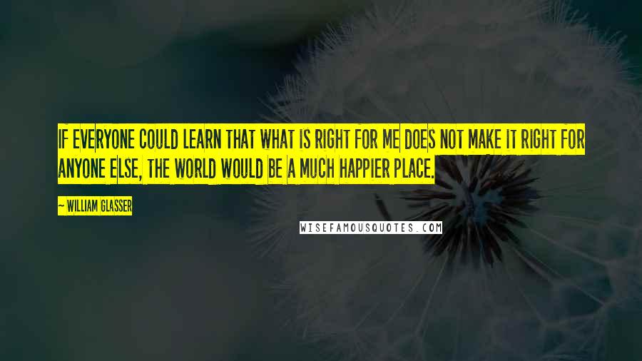 William Glasser Quotes: If everyone could learn that what is right for me does not make it right for anyone else, the world would be a much happier place.