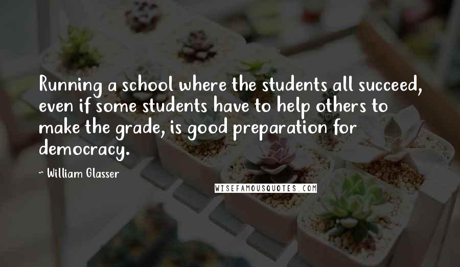William Glasser Quotes: Running a school where the students all succeed, even if some students have to help others to make the grade, is good preparation for democracy.