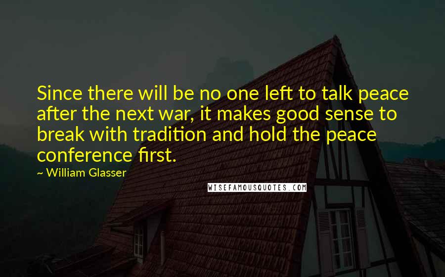William Glasser Quotes: Since there will be no one left to talk peace after the next war, it makes good sense to break with tradition and hold the peace conference first.