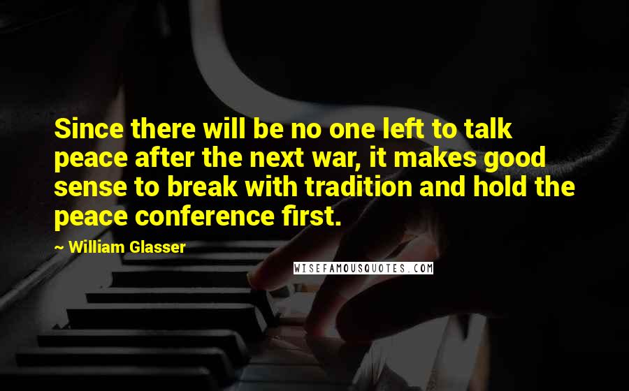 William Glasser Quotes: Since there will be no one left to talk peace after the next war, it makes good sense to break with tradition and hold the peace conference first.