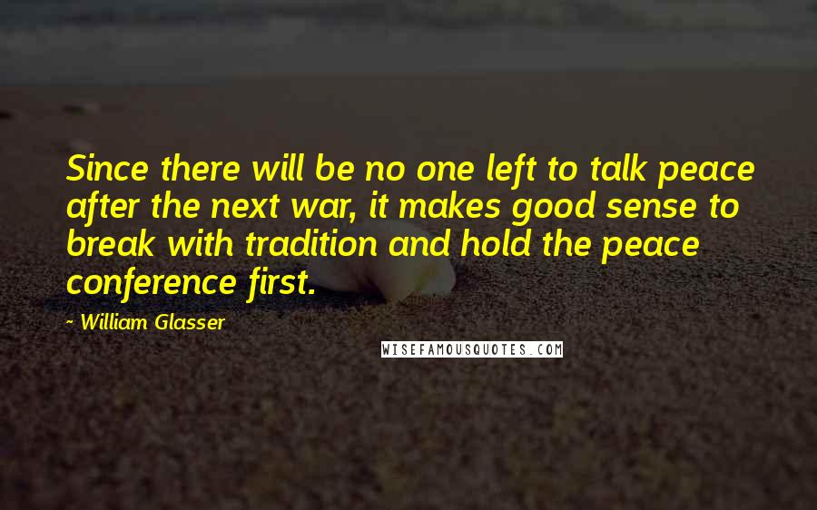 William Glasser Quotes: Since there will be no one left to talk peace after the next war, it makes good sense to break with tradition and hold the peace conference first.