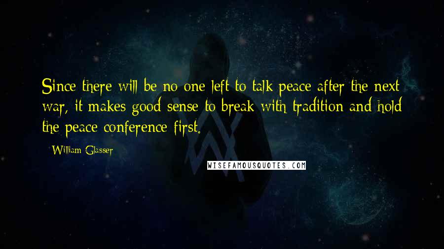 William Glasser Quotes: Since there will be no one left to talk peace after the next war, it makes good sense to break with tradition and hold the peace conference first.