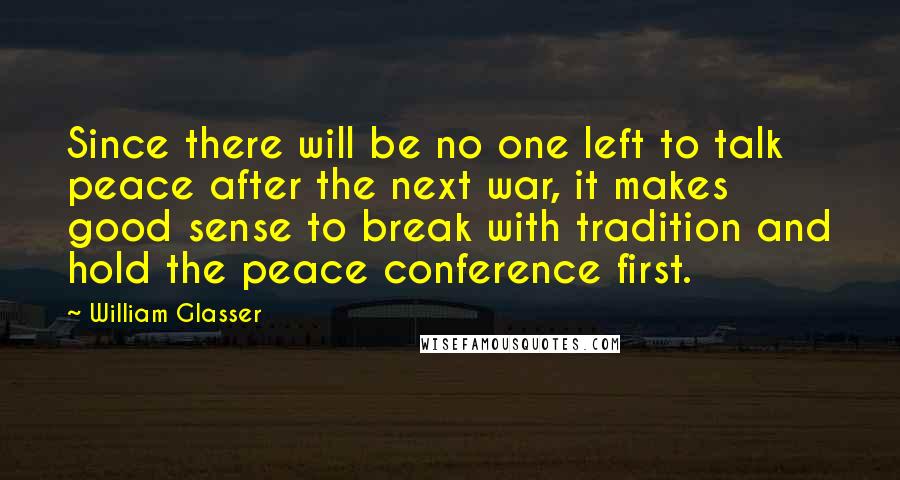 William Glasser Quotes: Since there will be no one left to talk peace after the next war, it makes good sense to break with tradition and hold the peace conference first.