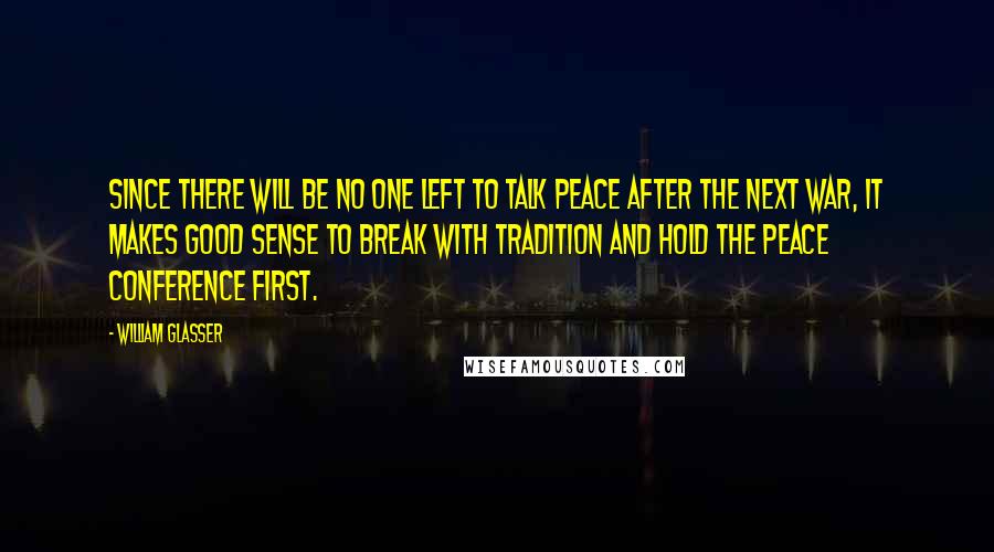 William Glasser Quotes: Since there will be no one left to talk peace after the next war, it makes good sense to break with tradition and hold the peace conference first.