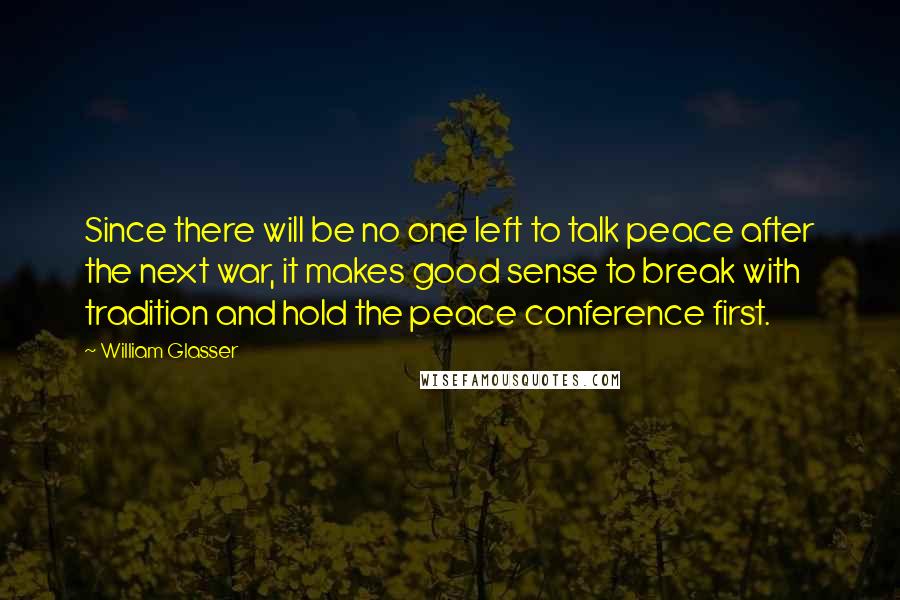 William Glasser Quotes: Since there will be no one left to talk peace after the next war, it makes good sense to break with tradition and hold the peace conference first.