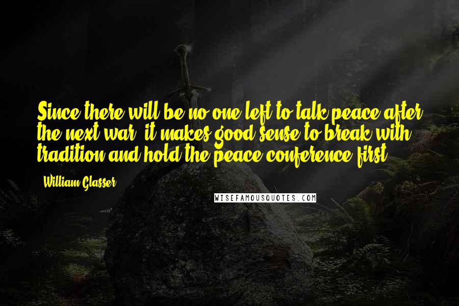 William Glasser Quotes: Since there will be no one left to talk peace after the next war, it makes good sense to break with tradition and hold the peace conference first.