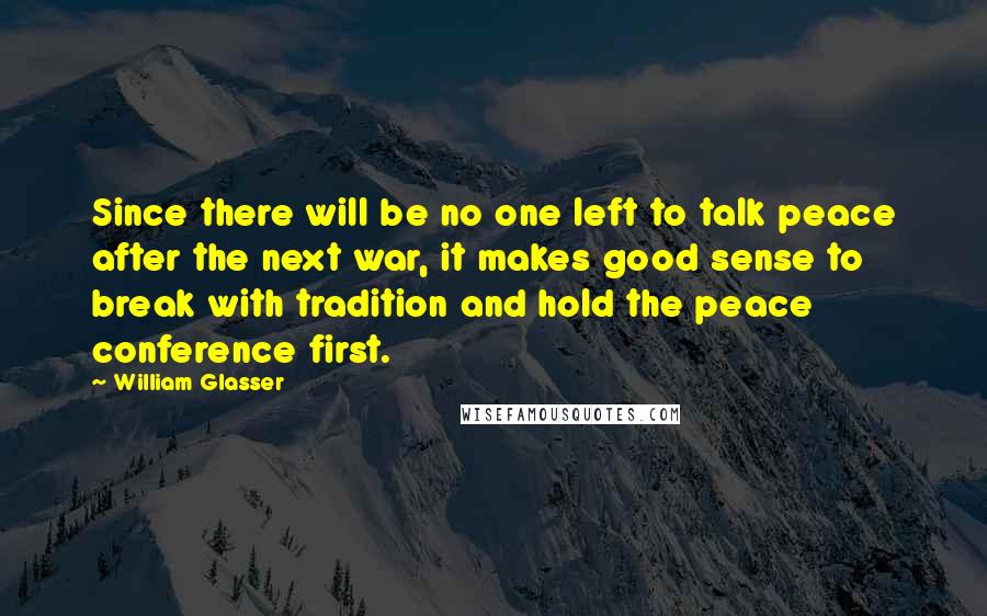 William Glasser Quotes: Since there will be no one left to talk peace after the next war, it makes good sense to break with tradition and hold the peace conference first.
