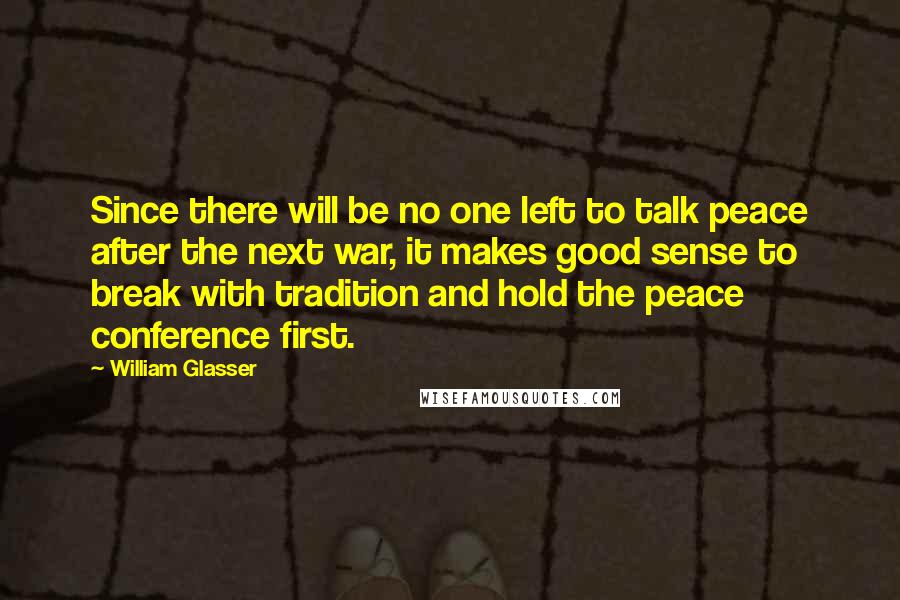 William Glasser Quotes: Since there will be no one left to talk peace after the next war, it makes good sense to break with tradition and hold the peace conference first.