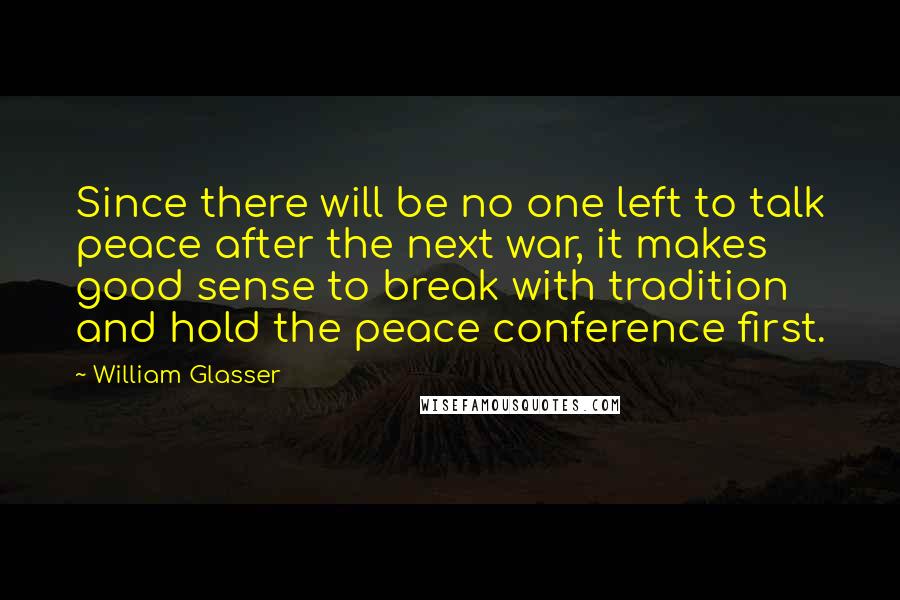 William Glasser Quotes: Since there will be no one left to talk peace after the next war, it makes good sense to break with tradition and hold the peace conference first.