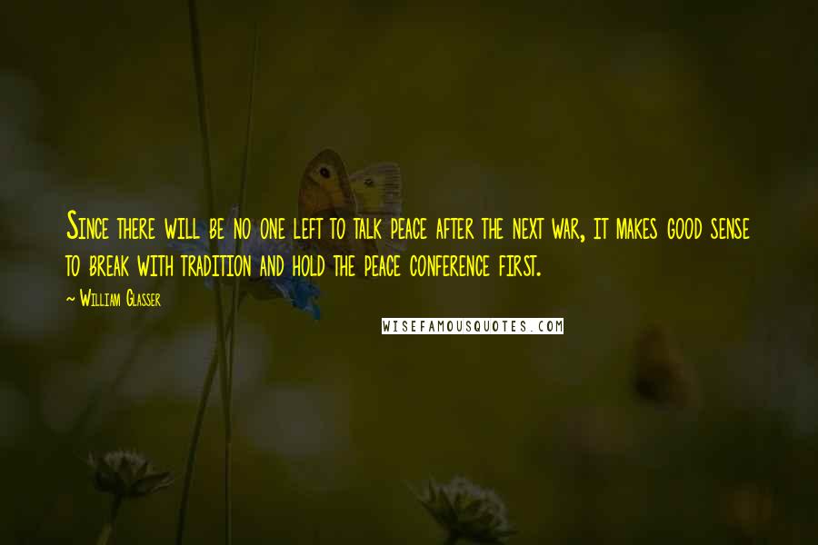 William Glasser Quotes: Since there will be no one left to talk peace after the next war, it makes good sense to break with tradition and hold the peace conference first.