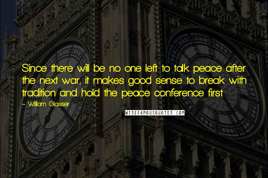 William Glasser Quotes: Since there will be no one left to talk peace after the next war, it makes good sense to break with tradition and hold the peace conference first.