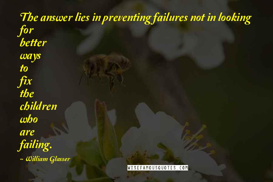 William Glasser Quotes: The answer lies in preventing failures not in looking for better ways to fix the children who are failing.