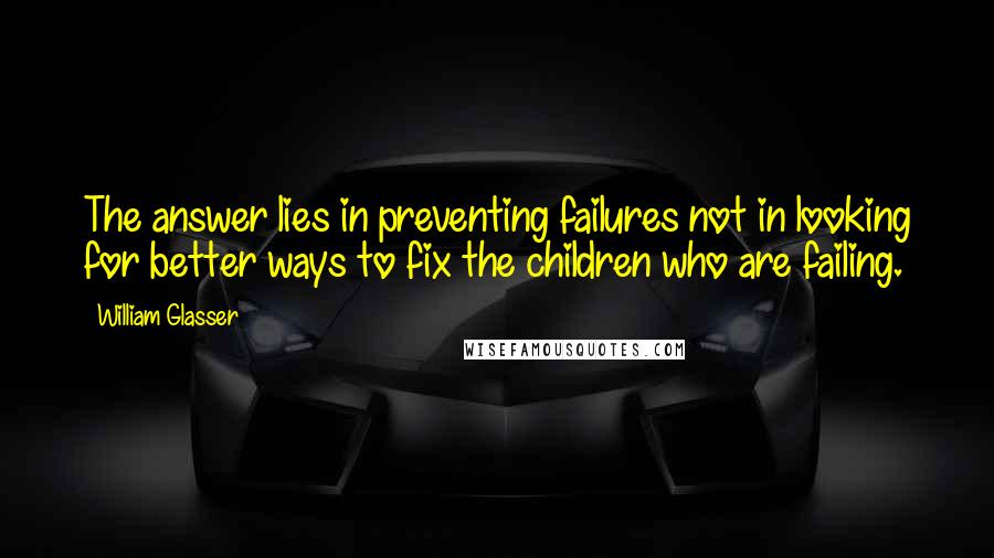 William Glasser Quotes: The answer lies in preventing failures not in looking for better ways to fix the children who are failing.