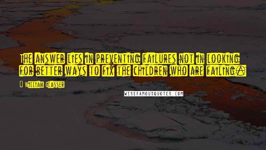 William Glasser Quotes: The answer lies in preventing failures not in looking for better ways to fix the children who are failing.