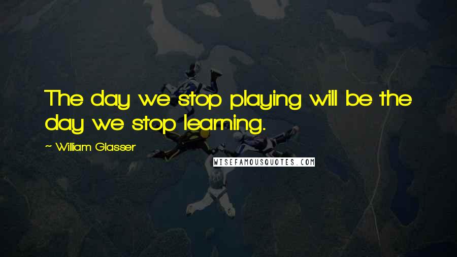 William Glasser Quotes: The day we stop playing will be the day we stop learning.