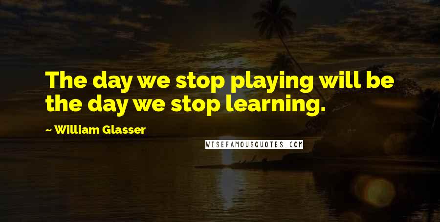 William Glasser Quotes: The day we stop playing will be the day we stop learning.