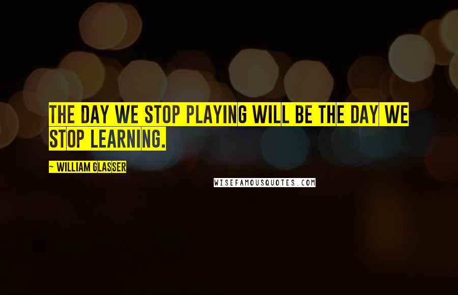 William Glasser Quotes: The day we stop playing will be the day we stop learning.