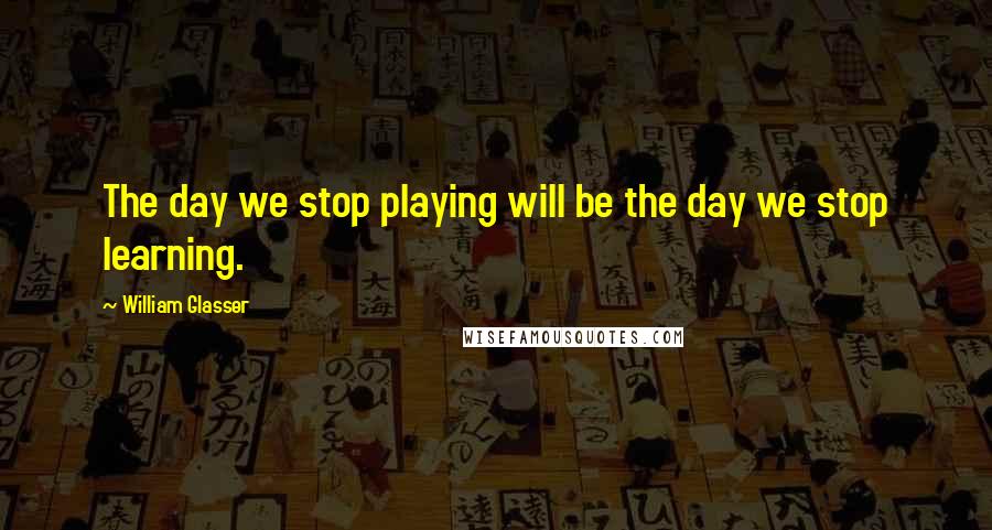 William Glasser Quotes: The day we stop playing will be the day we stop learning.