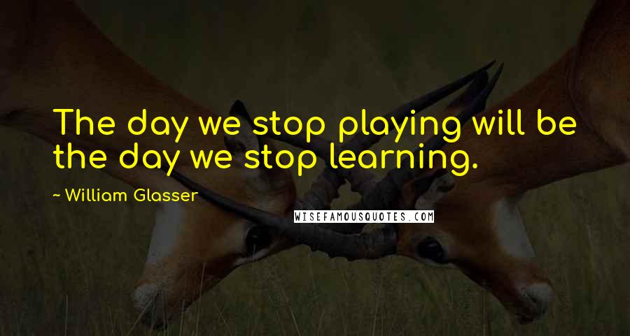 William Glasser Quotes: The day we stop playing will be the day we stop learning.