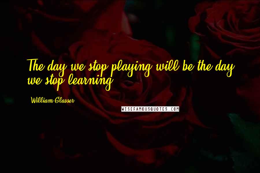 William Glasser Quotes: The day we stop playing will be the day we stop learning.