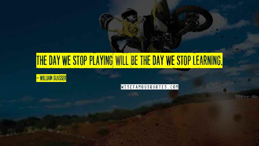 William Glasser Quotes: The day we stop playing will be the day we stop learning.