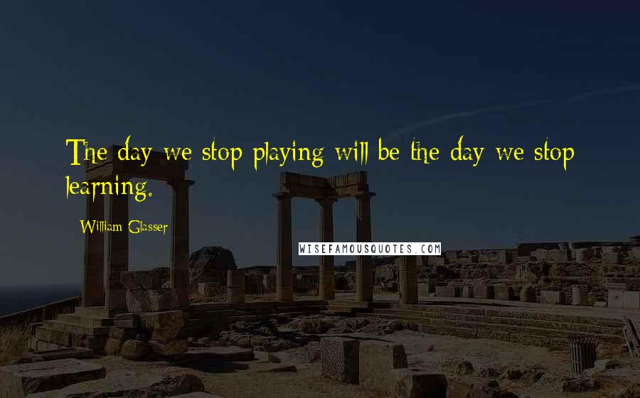 William Glasser Quotes: The day we stop playing will be the day we stop learning.