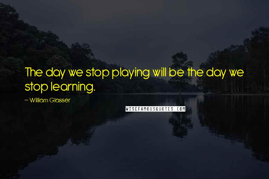 William Glasser Quotes: The day we stop playing will be the day we stop learning.