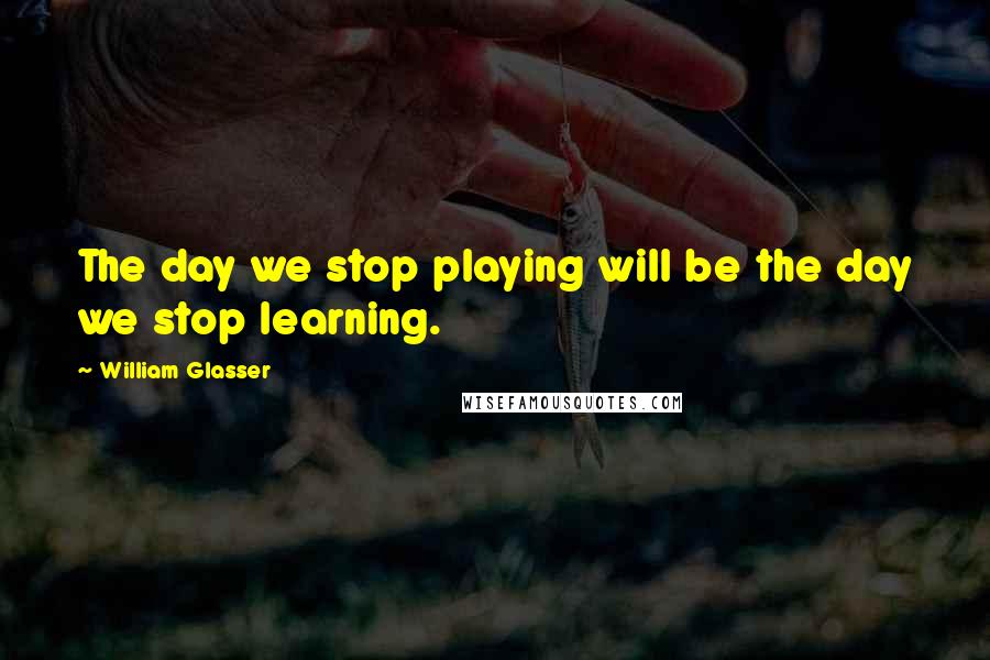 William Glasser Quotes: The day we stop playing will be the day we stop learning.