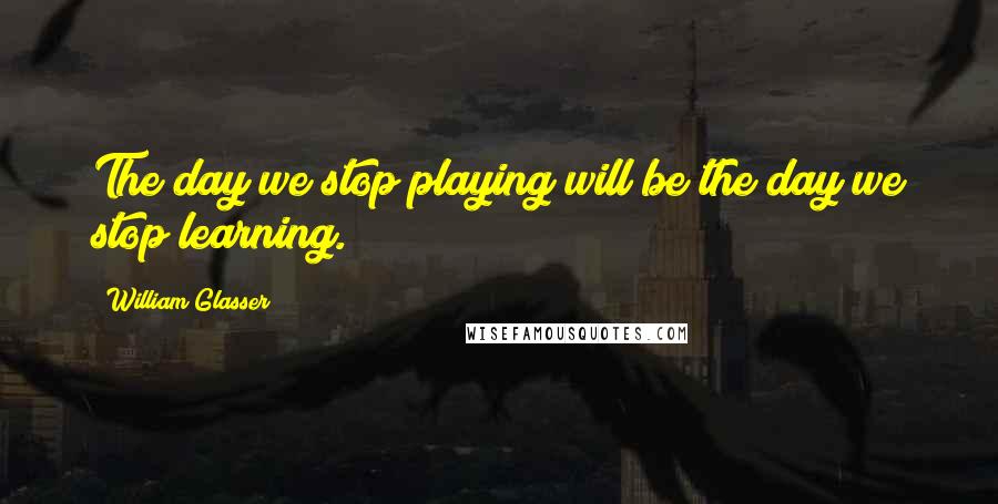 William Glasser Quotes: The day we stop playing will be the day we stop learning.