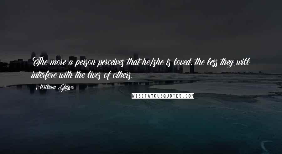 William Glasser Quotes: The more a person perceives that he/she is loved, the less they will interfere with the lives of others.