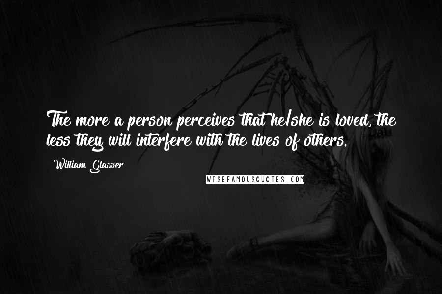 William Glasser Quotes: The more a person perceives that he/she is loved, the less they will interfere with the lives of others.