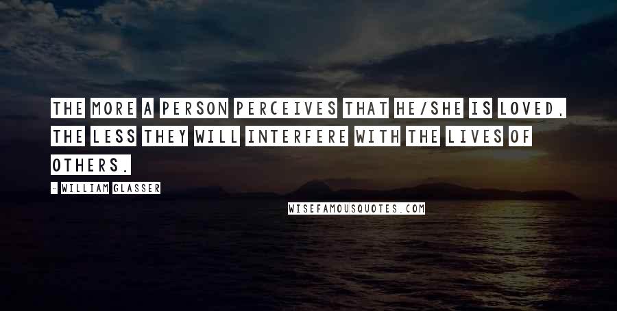 William Glasser Quotes: The more a person perceives that he/she is loved, the less they will interfere with the lives of others.