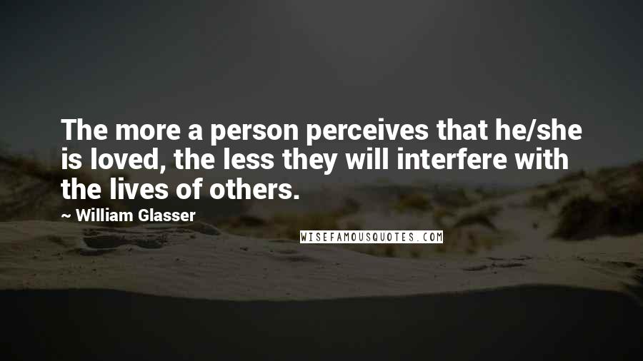 William Glasser Quotes: The more a person perceives that he/she is loved, the less they will interfere with the lives of others.