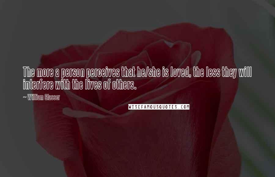 William Glasser Quotes: The more a person perceives that he/she is loved, the less they will interfere with the lives of others.