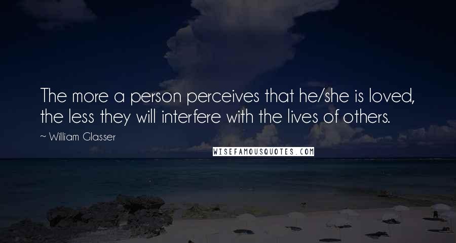 William Glasser Quotes: The more a person perceives that he/she is loved, the less they will interfere with the lives of others.