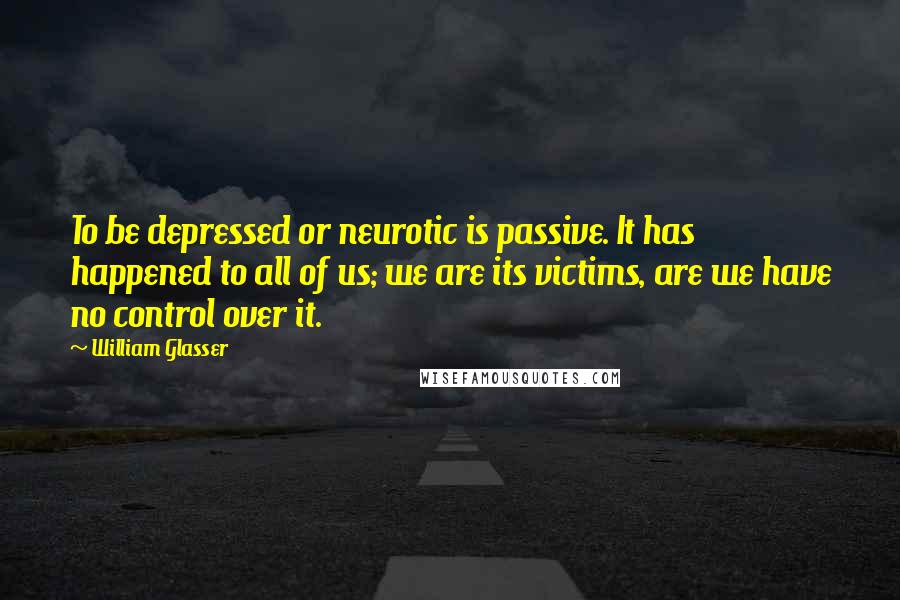 William Glasser Quotes: To be depressed or neurotic is passive. It has happened to all of us; we are its victims, are we have no control over it.