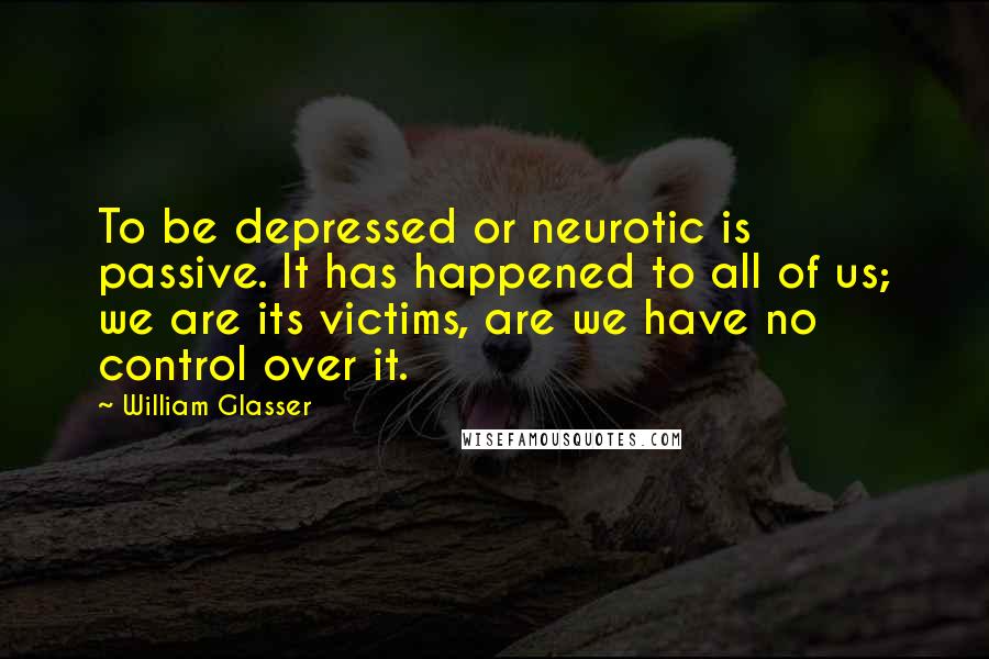 William Glasser Quotes: To be depressed or neurotic is passive. It has happened to all of us; we are its victims, are we have no control over it.
