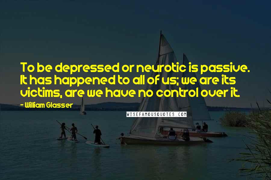 William Glasser Quotes: To be depressed or neurotic is passive. It has happened to all of us; we are its victims, are we have no control over it.
