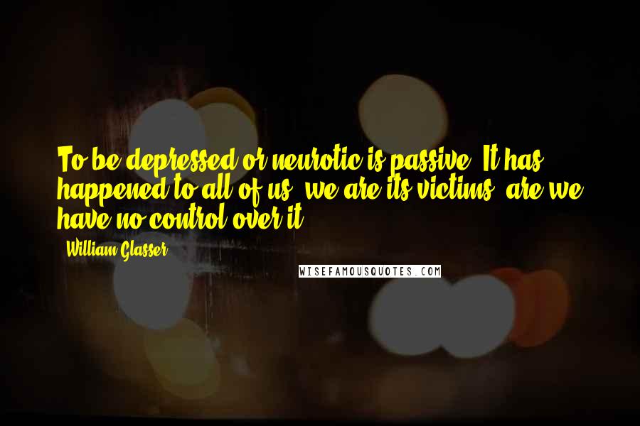 William Glasser Quotes: To be depressed or neurotic is passive. It has happened to all of us; we are its victims, are we have no control over it.