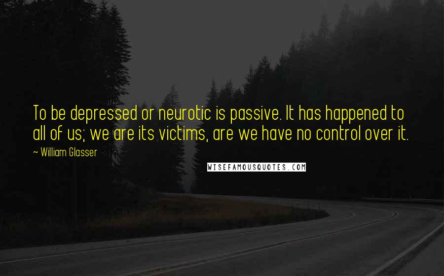 William Glasser Quotes: To be depressed or neurotic is passive. It has happened to all of us; we are its victims, are we have no control over it.