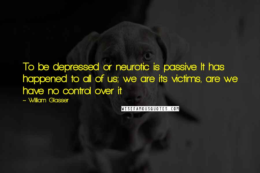 William Glasser Quotes: To be depressed or neurotic is passive. It has happened to all of us; we are its victims, are we have no control over it.