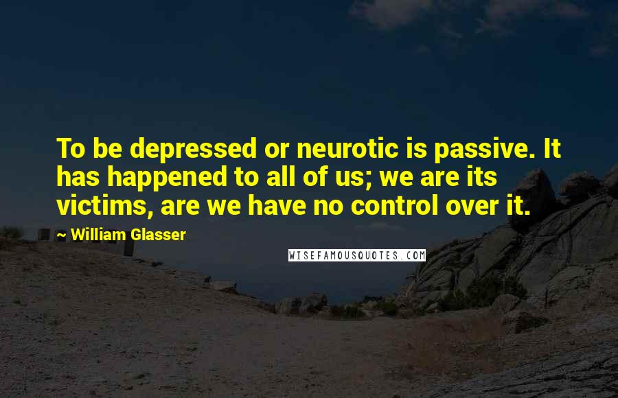 William Glasser Quotes: To be depressed or neurotic is passive. It has happened to all of us; we are its victims, are we have no control over it.