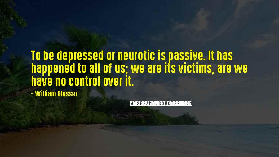 William Glasser Quotes: To be depressed or neurotic is passive. It has happened to all of us; we are its victims, are we have no control over it.