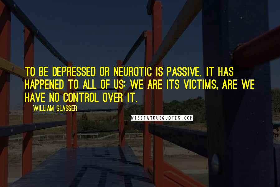 William Glasser Quotes: To be depressed or neurotic is passive. It has happened to all of us; we are its victims, are we have no control over it.