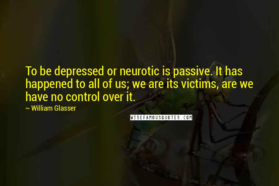 William Glasser Quotes: To be depressed or neurotic is passive. It has happened to all of us; we are its victims, are we have no control over it.