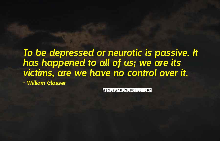 William Glasser Quotes: To be depressed or neurotic is passive. It has happened to all of us; we are its victims, are we have no control over it.