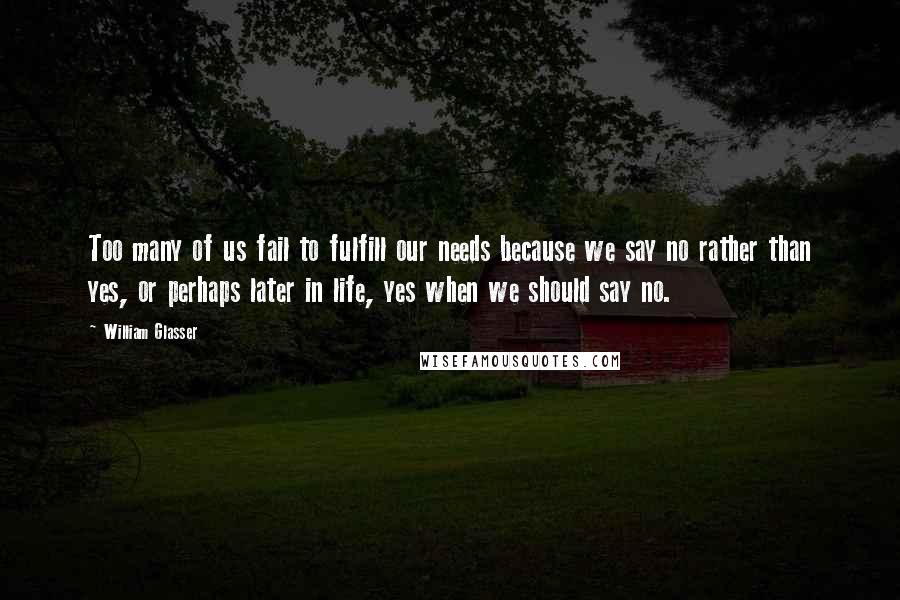 William Glasser Quotes: Too many of us fail to fulfill our needs because we say no rather than yes, or perhaps later in life, yes when we should say no.
