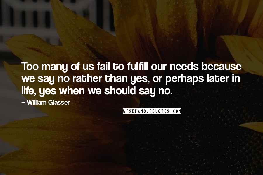 William Glasser Quotes: Too many of us fail to fulfill our needs because we say no rather than yes, or perhaps later in life, yes when we should say no.