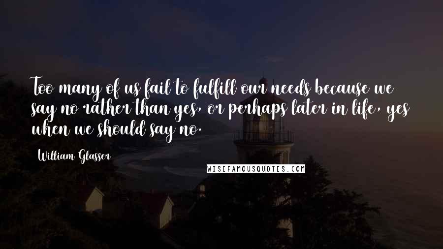 William Glasser Quotes: Too many of us fail to fulfill our needs because we say no rather than yes, or perhaps later in life, yes when we should say no.