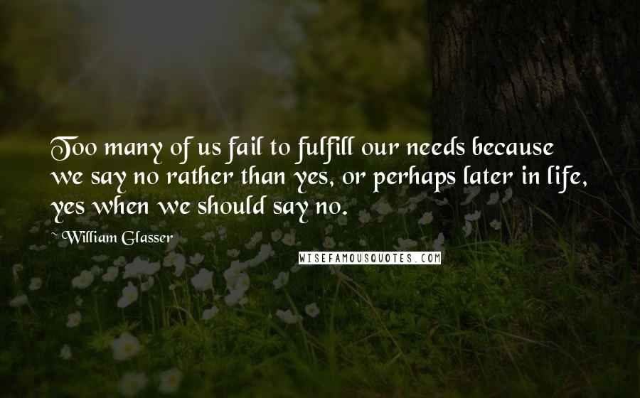 William Glasser Quotes: Too many of us fail to fulfill our needs because we say no rather than yes, or perhaps later in life, yes when we should say no.